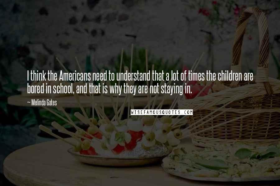Melinda Gates Quotes: I think the Americans need to understand that a lot of times the children are bored in school, and that is why they are not staying in.