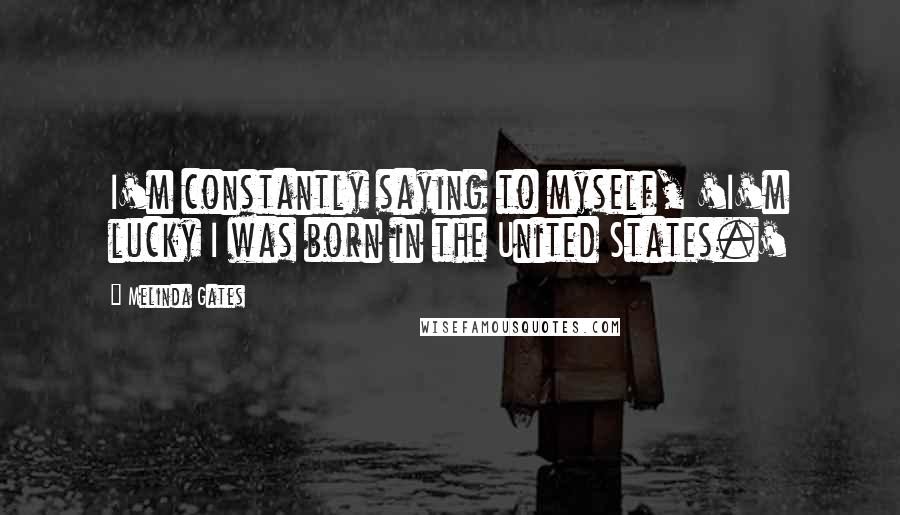 Melinda Gates Quotes: I'm constantly saying to myself, 'I'm lucky I was born in the United States.'