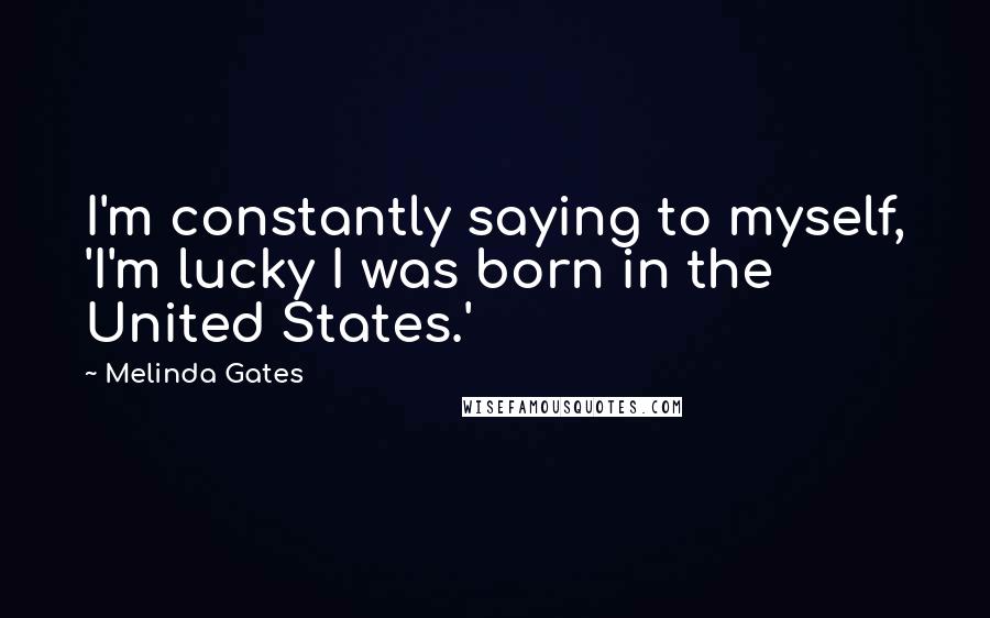 Melinda Gates Quotes: I'm constantly saying to myself, 'I'm lucky I was born in the United States.'