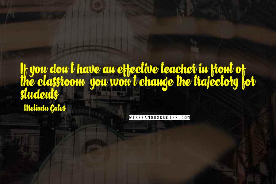 Melinda Gates Quotes: If you don't have an effective teacher in front of the classroom, you won't change the trajectory for students.