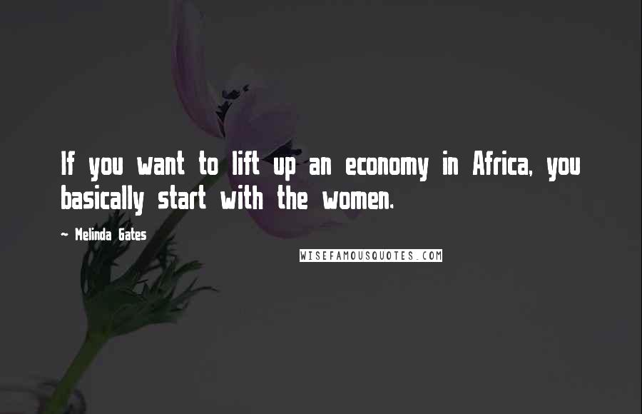 Melinda Gates Quotes: If you want to lift up an economy in Africa, you basically start with the women.