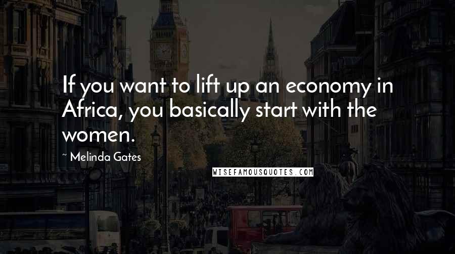 Melinda Gates Quotes: If you want to lift up an economy in Africa, you basically start with the women.