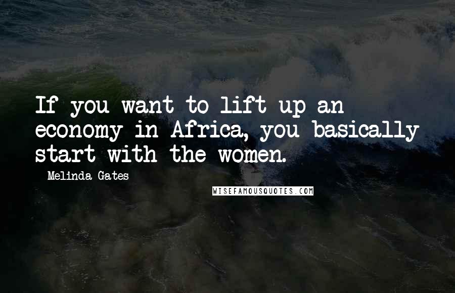 Melinda Gates Quotes: If you want to lift up an economy in Africa, you basically start with the women.