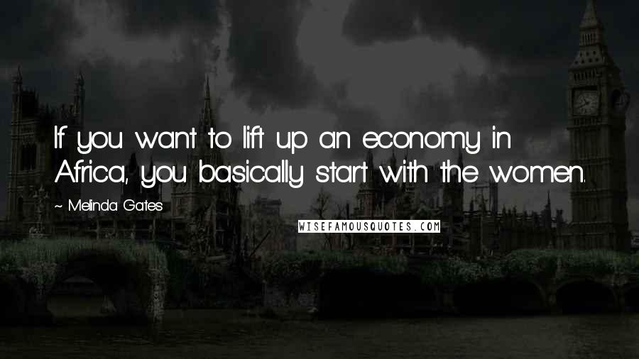 Melinda Gates Quotes: If you want to lift up an economy in Africa, you basically start with the women.