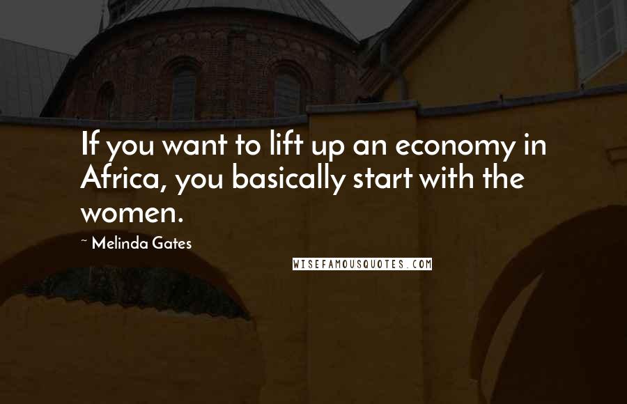 Melinda Gates Quotes: If you want to lift up an economy in Africa, you basically start with the women.