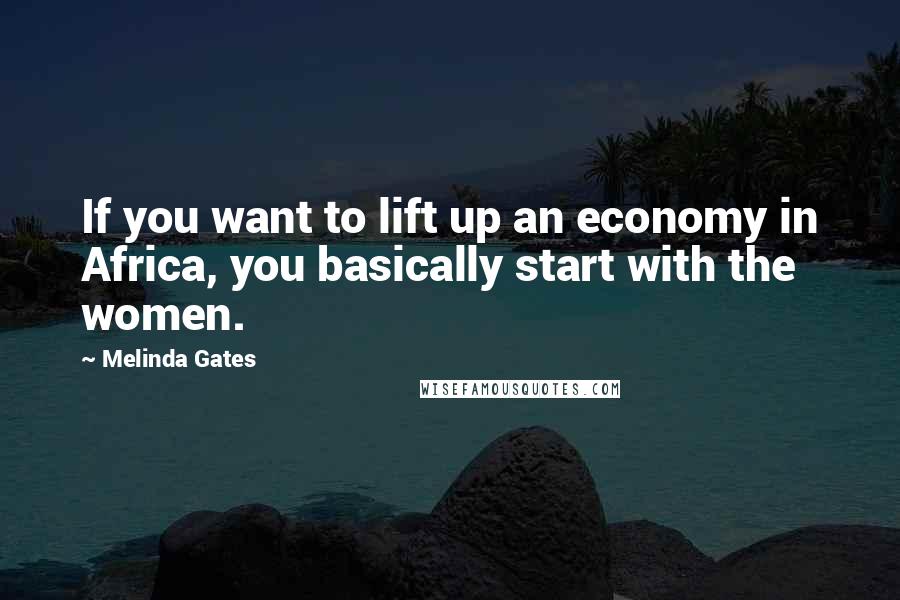 Melinda Gates Quotes: If you want to lift up an economy in Africa, you basically start with the women.
