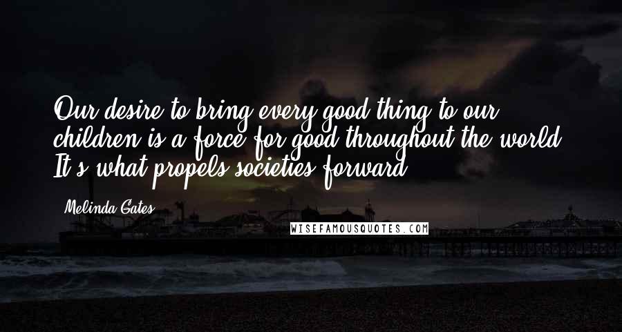 Melinda Gates Quotes: Our desire to bring every good thing to our children is a force for good throughout the world. It's what propels societies forward.