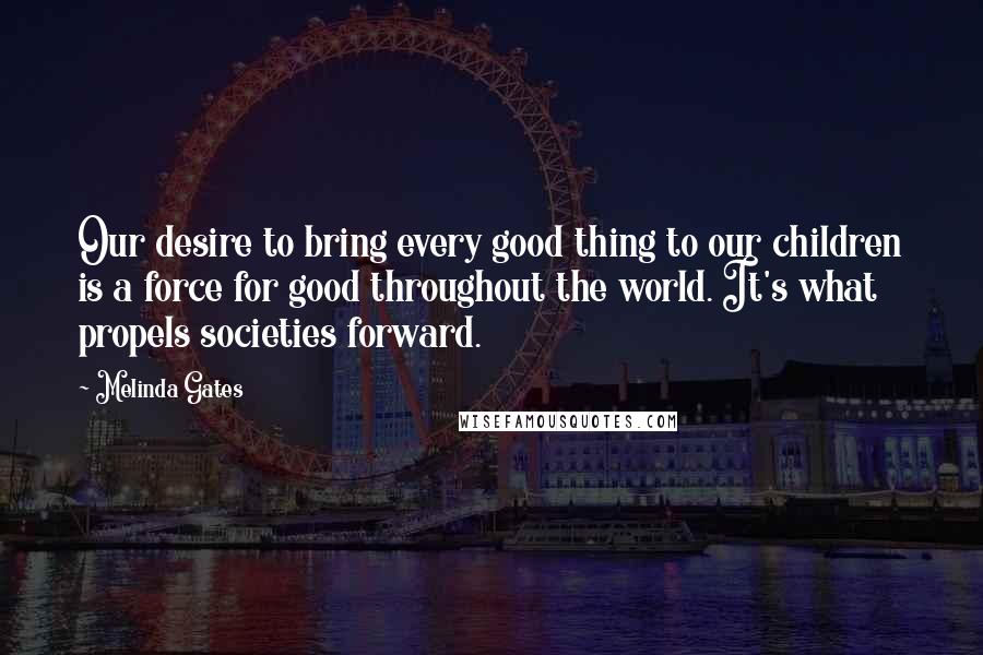 Melinda Gates Quotes: Our desire to bring every good thing to our children is a force for good throughout the world. It's what propels societies forward.