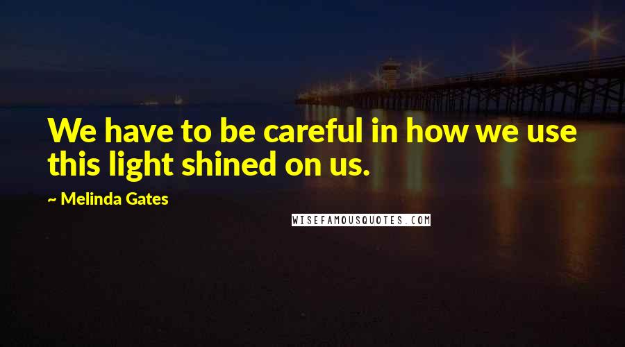 Melinda Gates Quotes: We have to be careful in how we use this light shined on us.