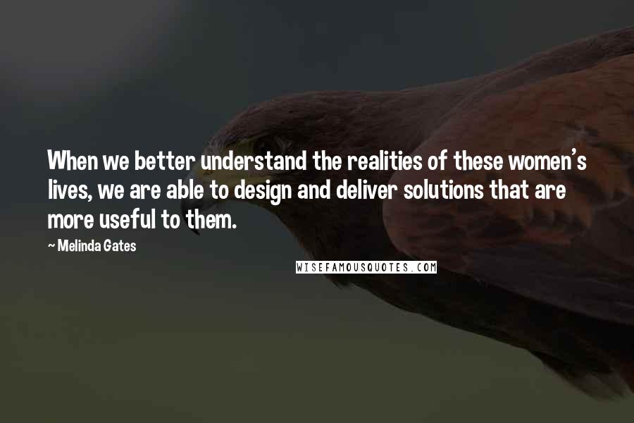 Melinda Gates Quotes: When we better understand the realities of these women's lives, we are able to design and deliver solutions that are more useful to them.