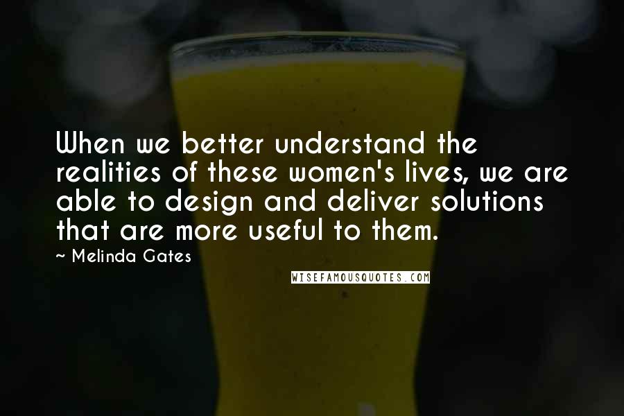 Melinda Gates Quotes: When we better understand the realities of these women's lives, we are able to design and deliver solutions that are more useful to them.