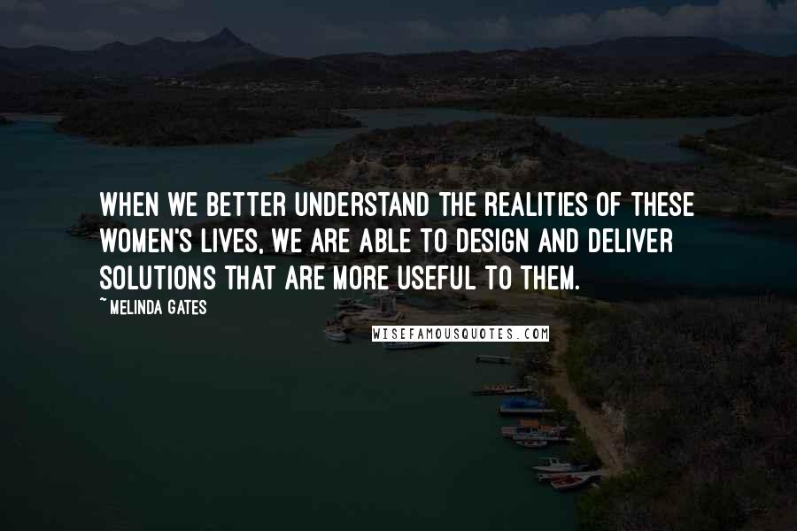 Melinda Gates Quotes: When we better understand the realities of these women's lives, we are able to design and deliver solutions that are more useful to them.