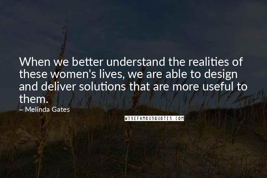 Melinda Gates Quotes: When we better understand the realities of these women's lives, we are able to design and deliver solutions that are more useful to them.