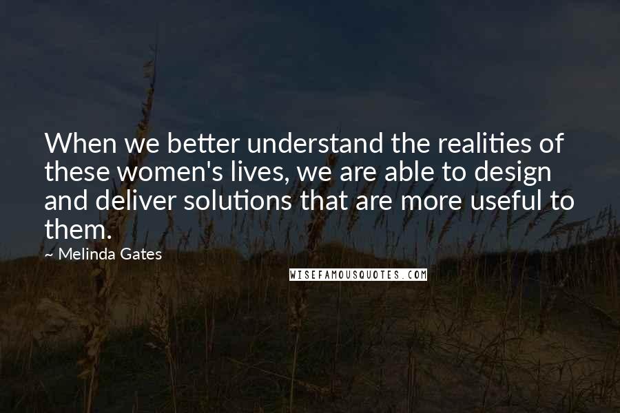 Melinda Gates Quotes: When we better understand the realities of these women's lives, we are able to design and deliver solutions that are more useful to them.