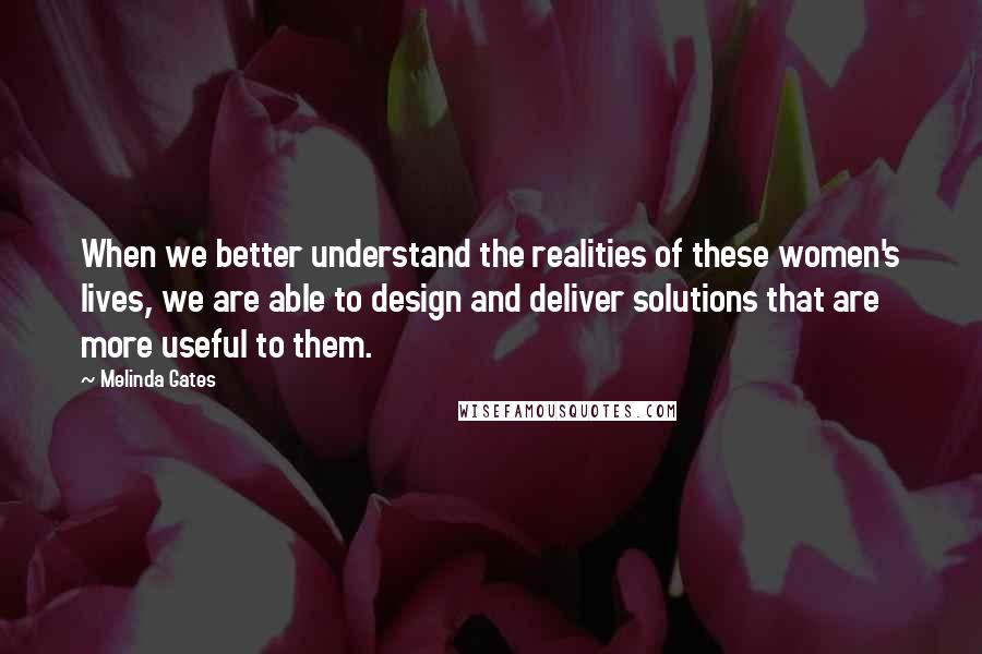 Melinda Gates Quotes: When we better understand the realities of these women's lives, we are able to design and deliver solutions that are more useful to them.