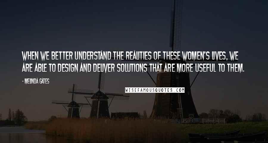 Melinda Gates Quotes: When we better understand the realities of these women's lives, we are able to design and deliver solutions that are more useful to them.