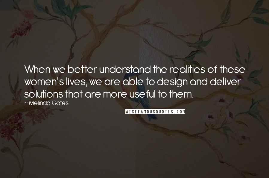 Melinda Gates Quotes: When we better understand the realities of these women's lives, we are able to design and deliver solutions that are more useful to them.