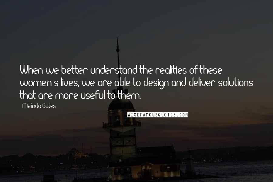 Melinda Gates Quotes: When we better understand the realities of these women's lives, we are able to design and deliver solutions that are more useful to them.