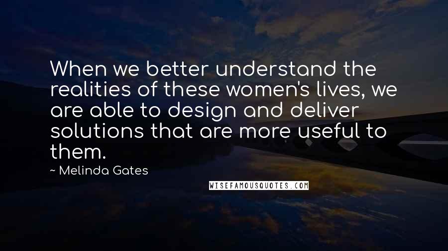 Melinda Gates Quotes: When we better understand the realities of these women's lives, we are able to design and deliver solutions that are more useful to them.