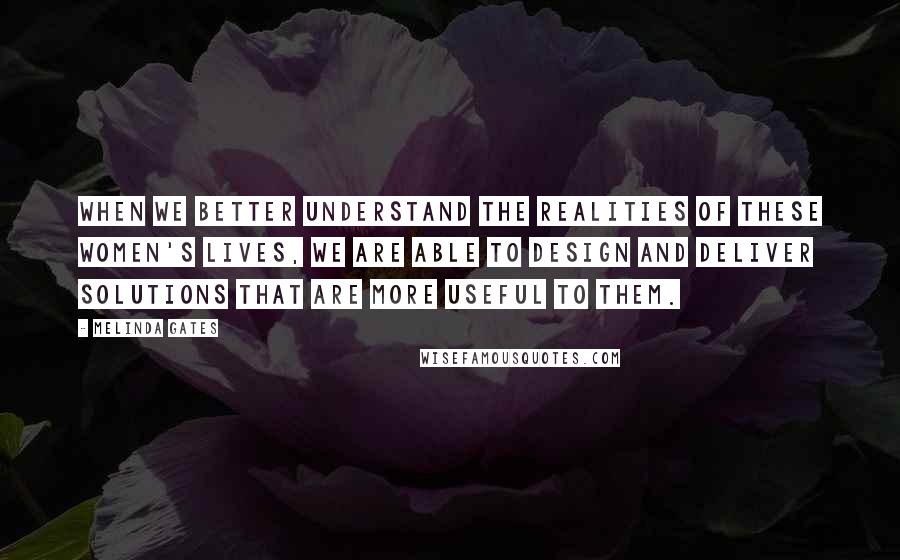 Melinda Gates Quotes: When we better understand the realities of these women's lives, we are able to design and deliver solutions that are more useful to them.