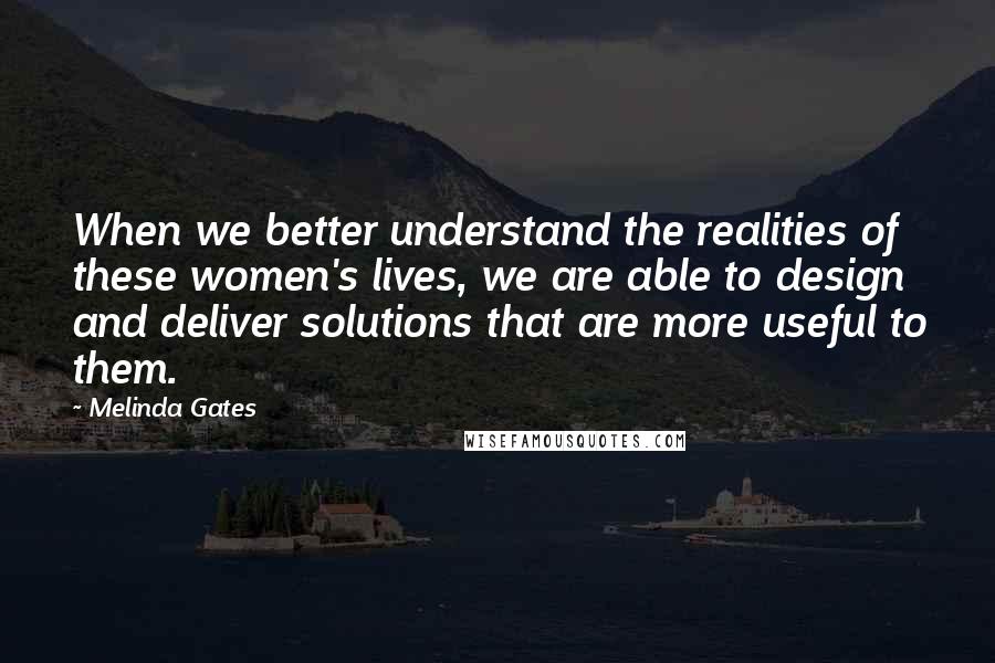 Melinda Gates Quotes: When we better understand the realities of these women's lives, we are able to design and deliver solutions that are more useful to them.