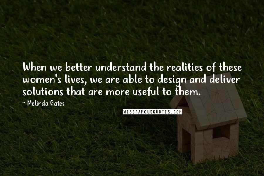 Melinda Gates Quotes: When we better understand the realities of these women's lives, we are able to design and deliver solutions that are more useful to them.