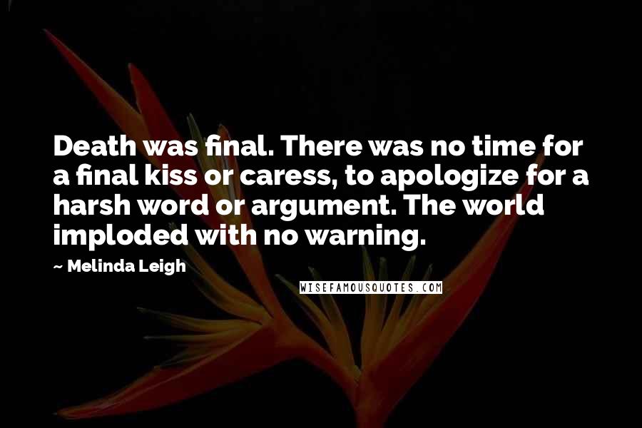 Melinda Leigh Quotes: Death was final. There was no time for a final kiss or caress, to apologize for a harsh word or argument. The world imploded with no warning.