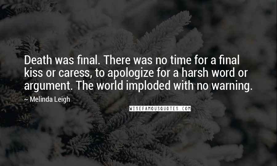 Melinda Leigh Quotes: Death was final. There was no time for a final kiss or caress, to apologize for a harsh word or argument. The world imploded with no warning.