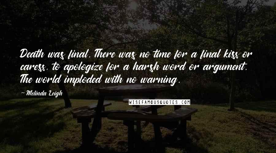 Melinda Leigh Quotes: Death was final. There was no time for a final kiss or caress, to apologize for a harsh word or argument. The world imploded with no warning.