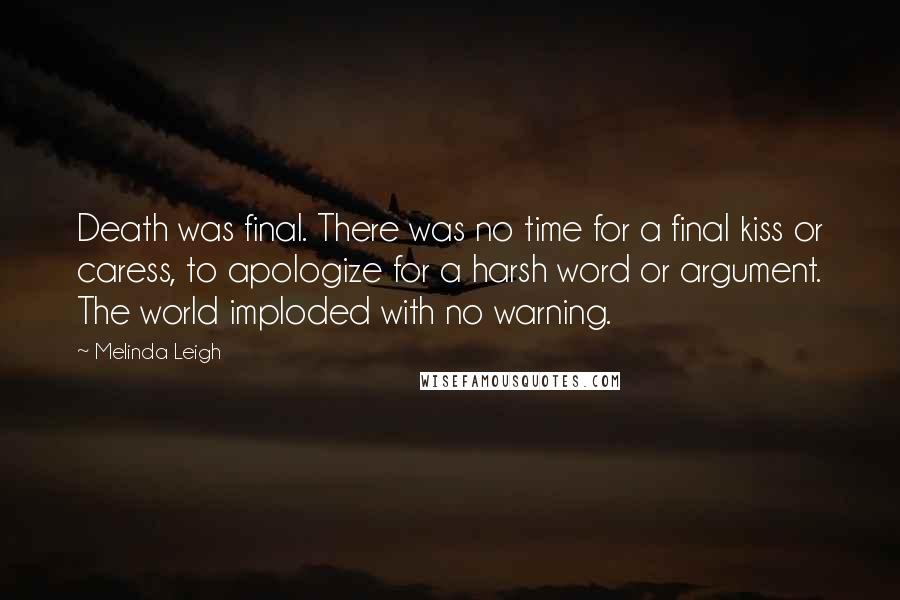 Melinda Leigh Quotes: Death was final. There was no time for a final kiss or caress, to apologize for a harsh word or argument. The world imploded with no warning.