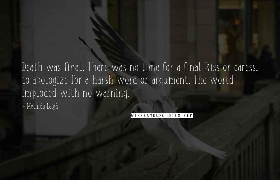 Melinda Leigh Quotes: Death was final. There was no time for a final kiss or caress, to apologize for a harsh word or argument. The world imploded with no warning.