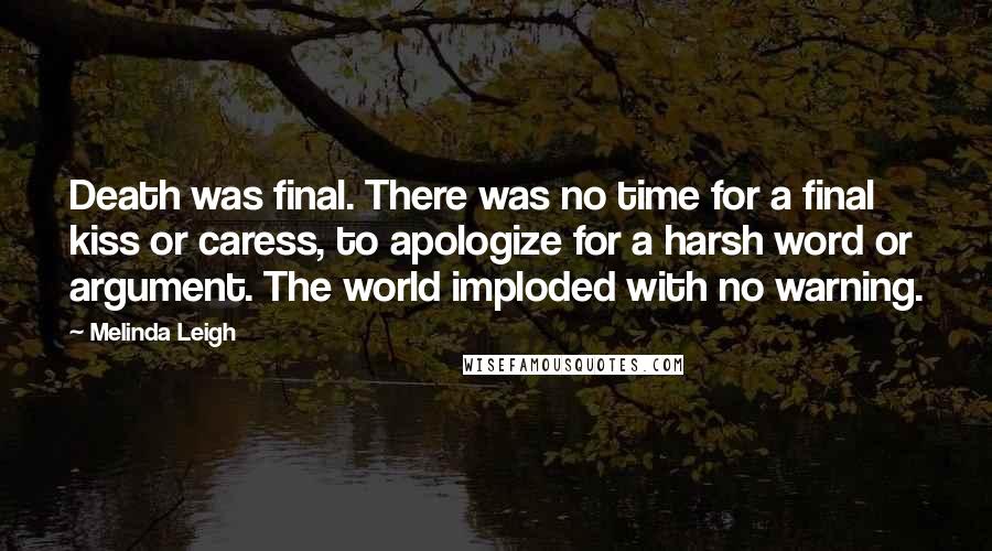 Melinda Leigh Quotes: Death was final. There was no time for a final kiss or caress, to apologize for a harsh word or argument. The world imploded with no warning.