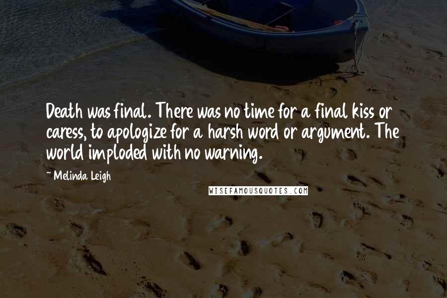 Melinda Leigh Quotes: Death was final. There was no time for a final kiss or caress, to apologize for a harsh word or argument. The world imploded with no warning.