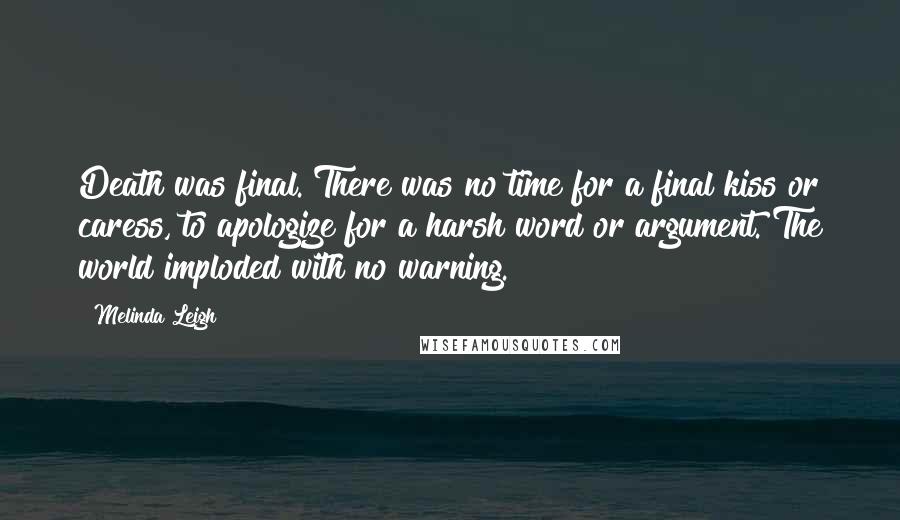 Melinda Leigh Quotes: Death was final. There was no time for a final kiss or caress, to apologize for a harsh word or argument. The world imploded with no warning.