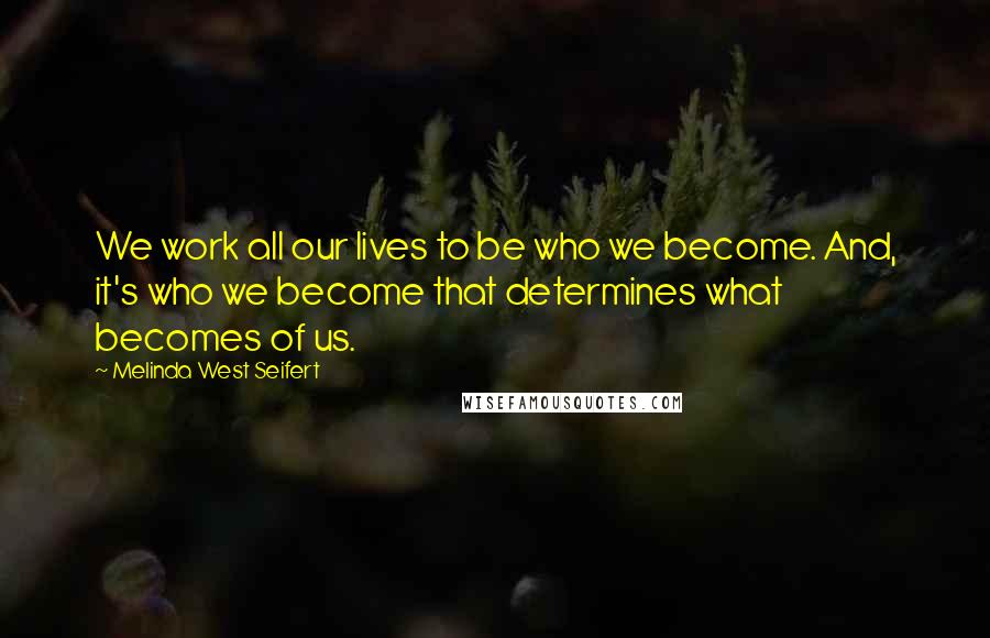 Melinda West Seifert Quotes: We work all our lives to be who we become. And, it's who we become that determines what becomes of us.