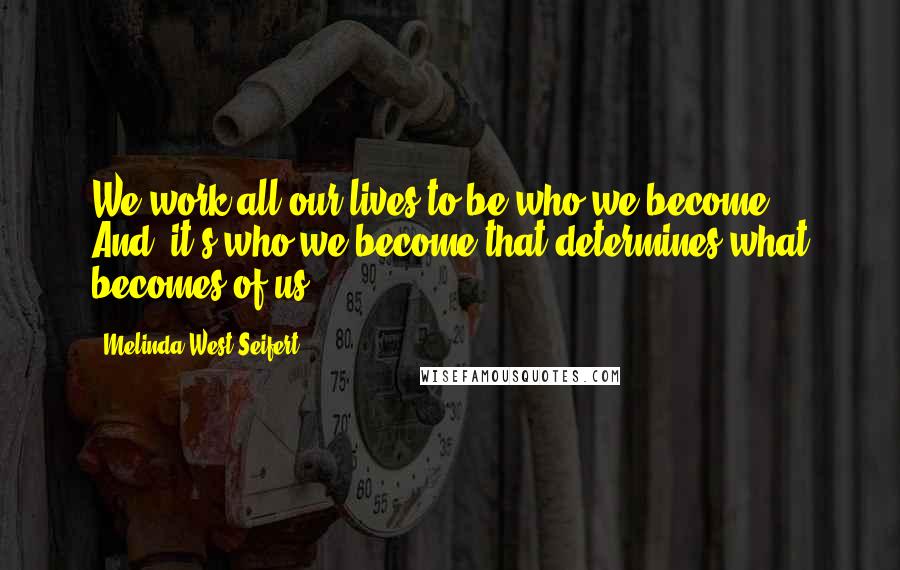 Melinda West Seifert Quotes: We work all our lives to be who we become. And, it's who we become that determines what becomes of us.
