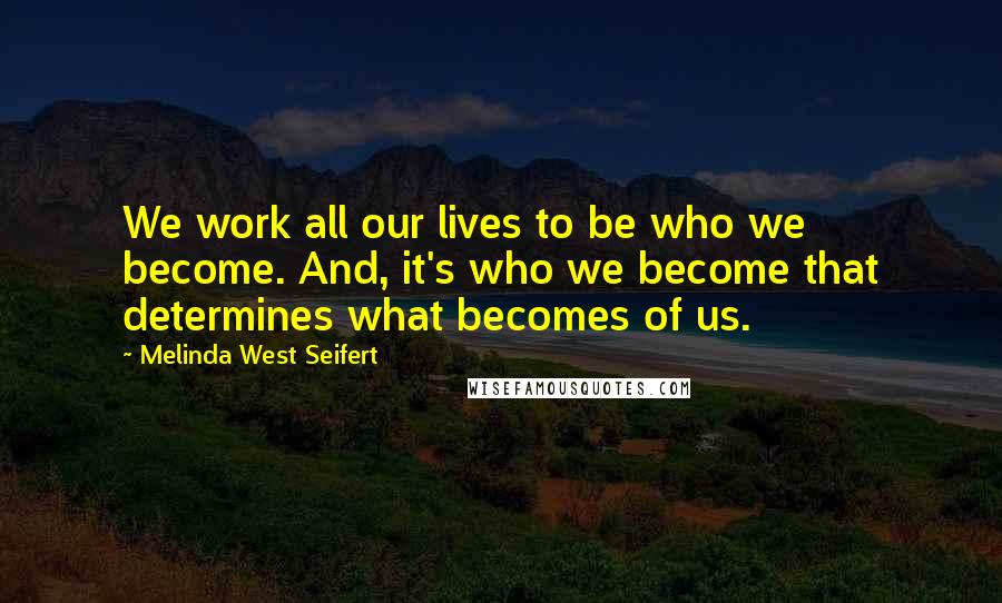 Melinda West Seifert Quotes: We work all our lives to be who we become. And, it's who we become that determines what becomes of us.