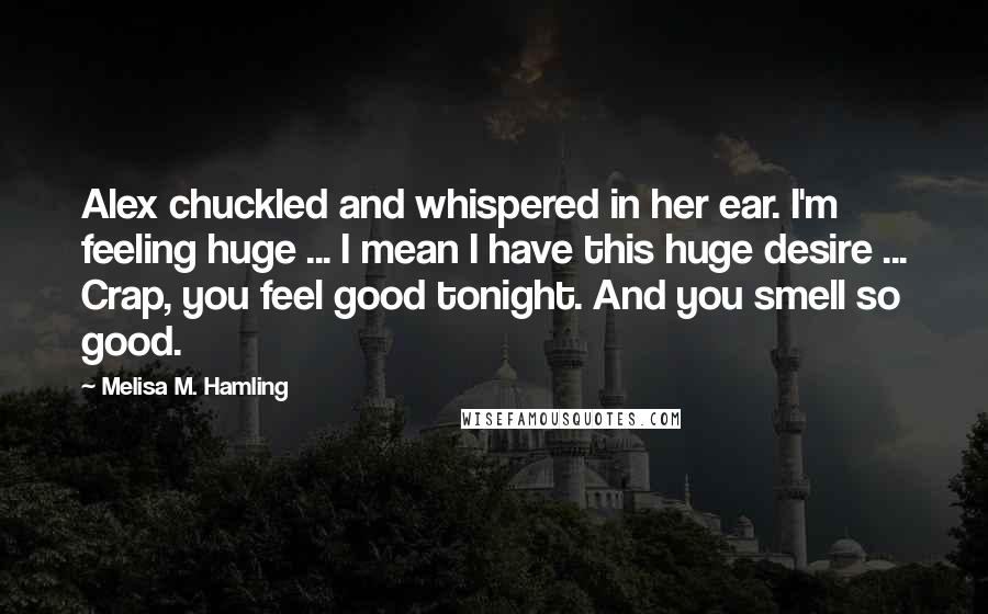 Melisa M. Hamling Quotes: Alex chuckled and whispered in her ear. I'm feeling huge ... I mean I have this huge desire ... Crap, you feel good tonight. And you smell so good.