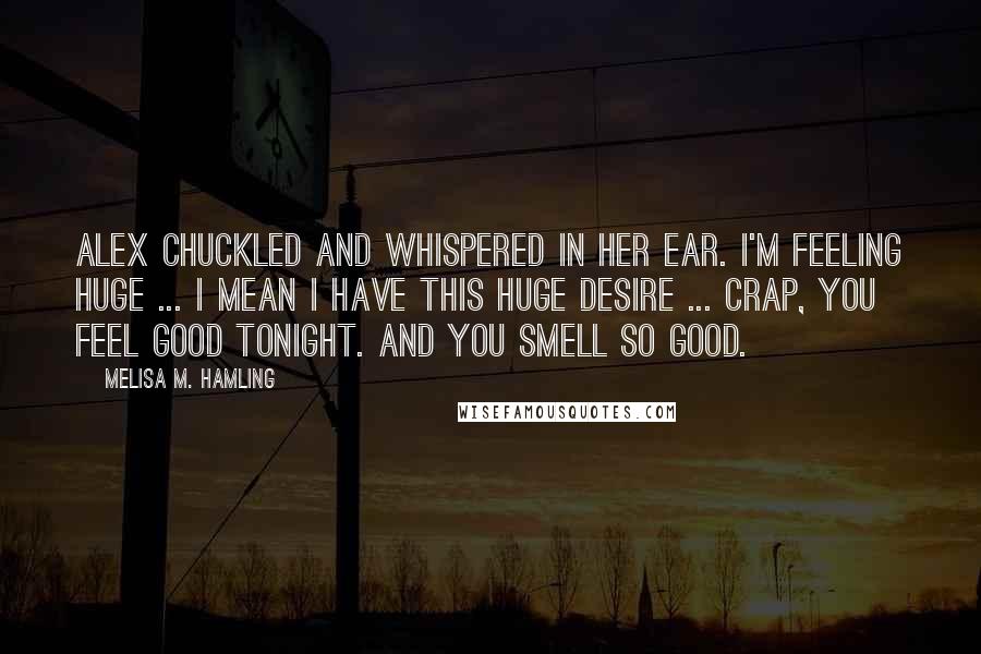 Melisa M. Hamling Quotes: Alex chuckled and whispered in her ear. I'm feeling huge ... I mean I have this huge desire ... Crap, you feel good tonight. And you smell so good.