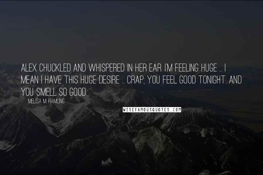 Melisa M. Hamling Quotes: Alex chuckled and whispered in her ear. I'm feeling huge ... I mean I have this huge desire ... Crap, you feel good tonight. And you smell so good.