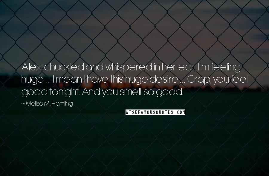 Melisa M. Hamling Quotes: Alex chuckled and whispered in her ear. I'm feeling huge ... I mean I have this huge desire ... Crap, you feel good tonight. And you smell so good.