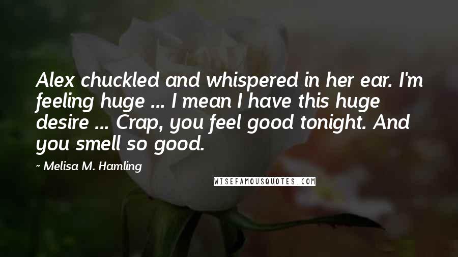 Melisa M. Hamling Quotes: Alex chuckled and whispered in her ear. I'm feeling huge ... I mean I have this huge desire ... Crap, you feel good tonight. And you smell so good.