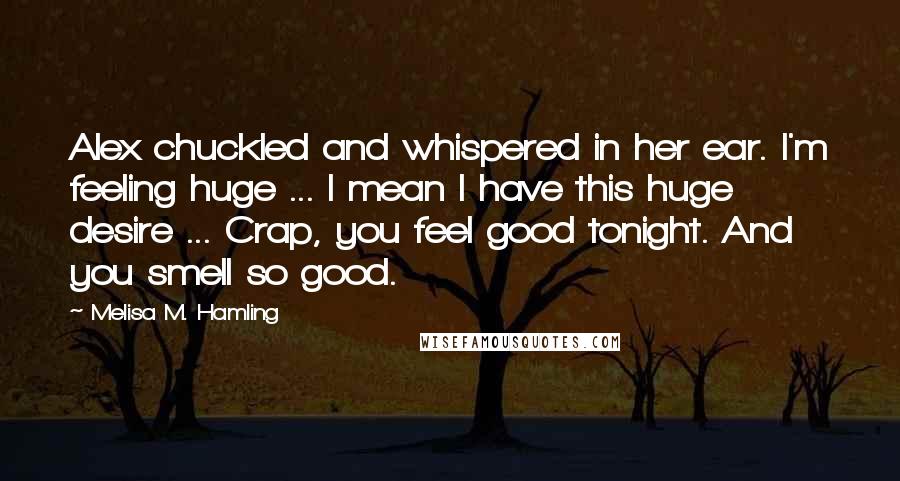 Melisa M. Hamling Quotes: Alex chuckled and whispered in her ear. I'm feeling huge ... I mean I have this huge desire ... Crap, you feel good tonight. And you smell so good.