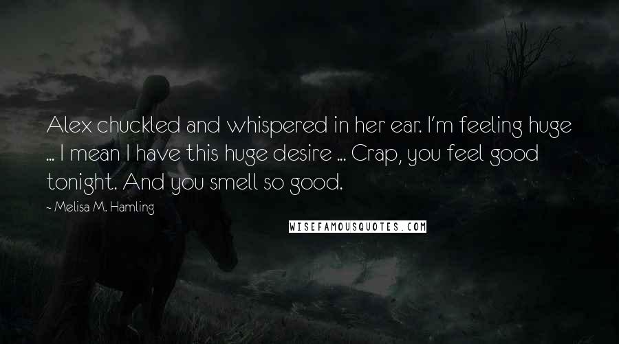 Melisa M. Hamling Quotes: Alex chuckled and whispered in her ear. I'm feeling huge ... I mean I have this huge desire ... Crap, you feel good tonight. And you smell so good.