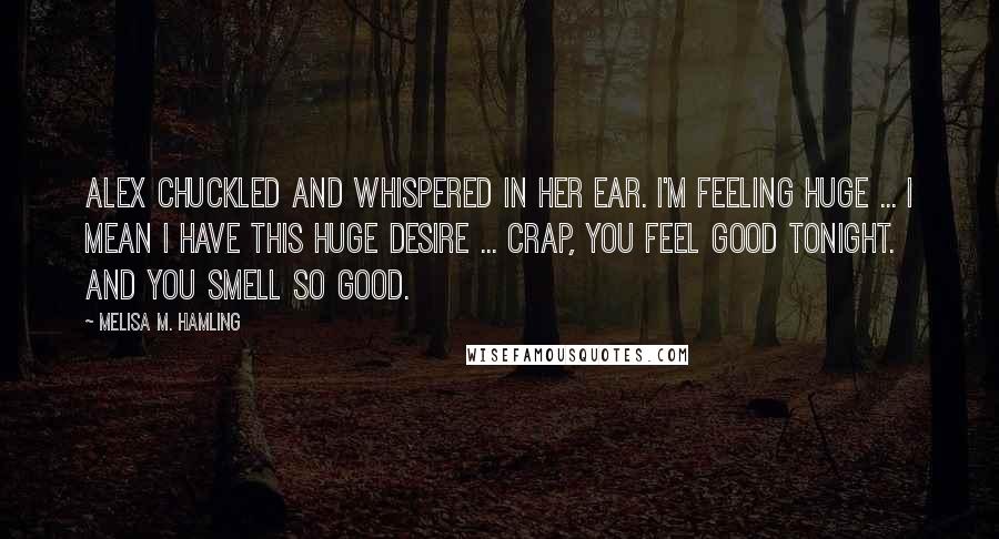 Melisa M. Hamling Quotes: Alex chuckled and whispered in her ear. I'm feeling huge ... I mean I have this huge desire ... Crap, you feel good tonight. And you smell so good.