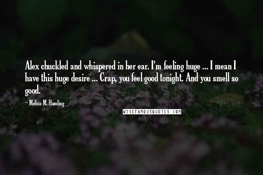 Melisa M. Hamling Quotes: Alex chuckled and whispered in her ear. I'm feeling huge ... I mean I have this huge desire ... Crap, you feel good tonight. And you smell so good.