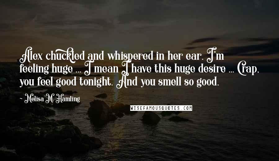 Melisa M. Hamling Quotes: Alex chuckled and whispered in her ear. I'm feeling huge ... I mean I have this huge desire ... Crap, you feel good tonight. And you smell so good.