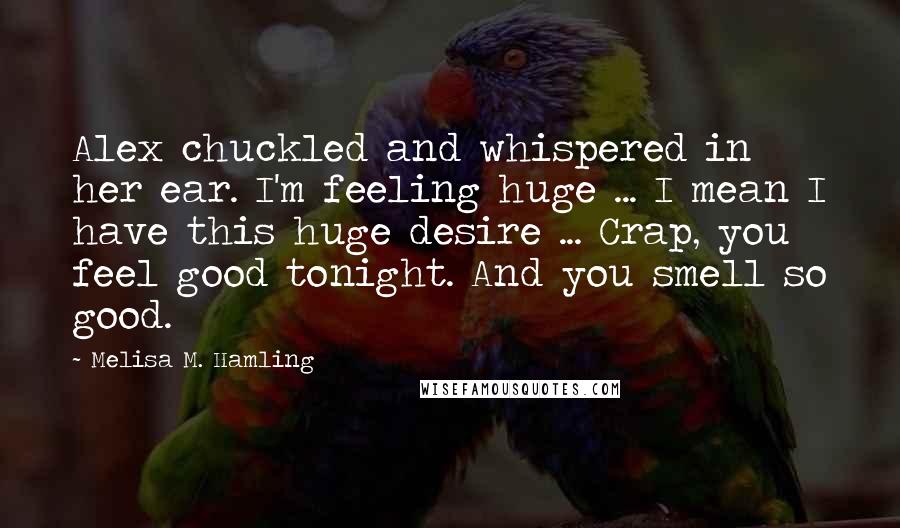Melisa M. Hamling Quotes: Alex chuckled and whispered in her ear. I'm feeling huge ... I mean I have this huge desire ... Crap, you feel good tonight. And you smell so good.