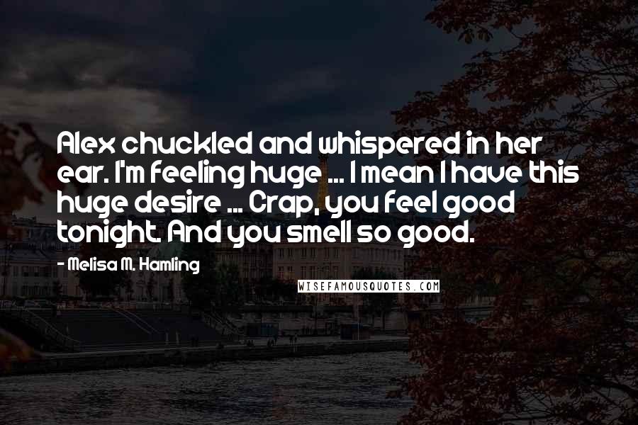 Melisa M. Hamling Quotes: Alex chuckled and whispered in her ear. I'm feeling huge ... I mean I have this huge desire ... Crap, you feel good tonight. And you smell so good.