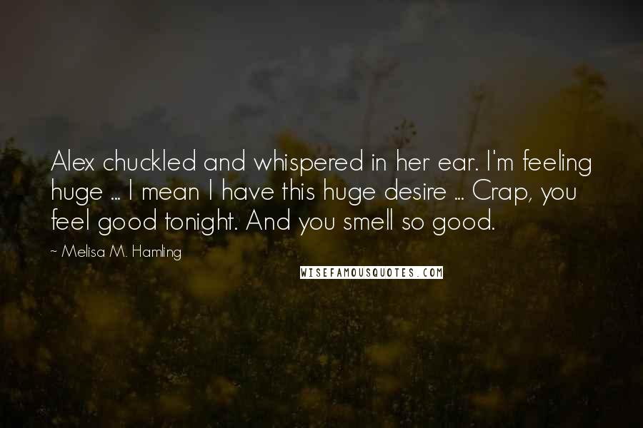 Melisa M. Hamling Quotes: Alex chuckled and whispered in her ear. I'm feeling huge ... I mean I have this huge desire ... Crap, you feel good tonight. And you smell so good.